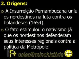 2. Origens:
o A Insurreição Pernambucana uniu
os nordestinos na luta contra os
holandeses (1654).
o O fato estimulou o nativismo já
que os nordestinos defenderam
seus interesses regionais contra a
política da Metrópole.