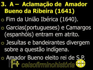 3. A – Aclamação de Amador
Bueno da Ribeira (1641)
o Fim da União Ibérica (1640).
o Garcias(portugueses) e Camargos
(espanhóis) entram em atrito.
o Jesuítas e bandeirantes divergem
sobre a questão indígena.
o Amador Bueno eleito rei de S.P.