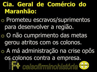 Cia. Geral de Comércio do
Maranhão:
o Prometeu escravos/suprimentos
para desenvolver a região.
o O não cumprimento das metas
gerou atritos com os colonos.
o A má administração na crise opôs
os colonos contra a empresa.