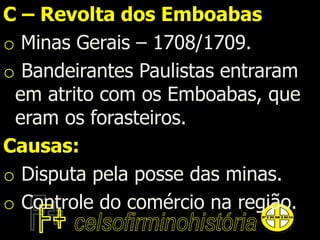 C – Revolta dos Emboabas
o Minas Gerais – 1708/1709.
o Bandeirantes Paulistas entraram
em atrito com os Emboabas, que
eram os forasteiros.
Causas:
o Disputa pela posse das minas.
o Controle do comércio na região.