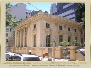 Academia Brasileira de Letras – na sessão inaugural, Machado de Assis foi eleito por aclamação
       seu primeiro Presidente. Uma réplica do Petit Trianon de Versailles abriga sua sede.
 