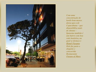 Com uma
concentração de
hotéis bem menos
densa que a de
Copacabana – que
disponibiliza mais
de oitenta –
Ipanema também é
um bairro com boa
rede hoteleira, na
qual se destaca o
Hotel Fasano
Dele faz parte o
elegante e
concorrido
Restaurante
Fasano al Mare.
 