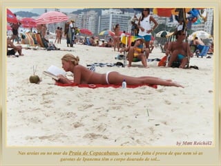 Nas areias ou no mar da Praia de Copacabana, o que não falta é prova de que nem só as
                   garotas de Ipanema têm o corpo dourado de sol...
 