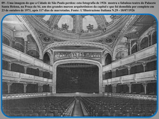 09 - Uma imagem do que a Cidade de São Paulo perdeu: esta fotografia de 1926 mostra o fabuloso teatro do Palacete 
Santa H...