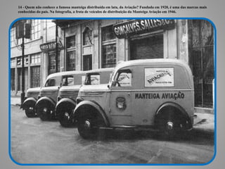 14 - Quem não conhece a famosa manteiga distribuída em lata, da Aviação? Fundada em 1920, é uma das marcas mais
conhecidas do país. Na fotografia, a frota de veículos de distribuição da Manteiga Aviação em 1946.
 