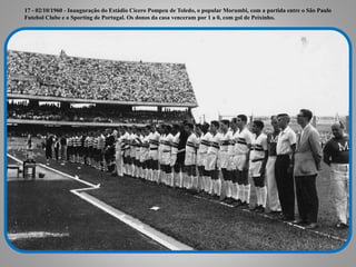 17 - 02/10/1960 - Inauguração do Estádio Cícero Pompeu de Toledo, o popular Morumbi, com a partida entre o São Paulo
Futebol Clube e o Sporting de Portugal. Os donos da casa venceram por 1 a 0, com gol de Peixinho.
 