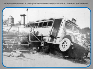 26 - Acidente entre locomotiva do Tramway da Cantareira e ônibus coletivo na zona norte da Cidade de São Paulo, ano de 1944.
 