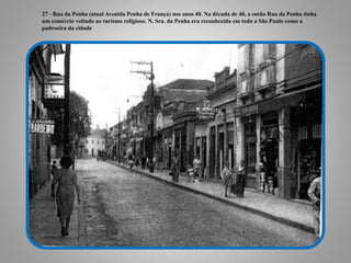 27 - Rua da Penha (atual Avenida Penha de França) nos anos 40. Na década de 40, a então Rua da Penha tinha
um comércio voltado ao turismo religioso. N. Sra. da Penha era reconhecida em toda a São Paulo como a
padroeira da cidade
 