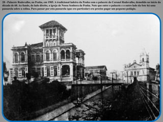 28 - Palacete Rodovalho, na Penha, em 1905. A tradicional ladeira da Penha com o palacete do Coronel Rodovalho, demolido no início da
década de 60. Ao fundo, do lado direito, a igreja de Nossa Senhora da Penha. Note que entre o palacete e o outro lado da foto há uma
passarela sobre a colina. Para passar por esta passarela (que era particular) era preciso pagar um pequeno pedágio.
 