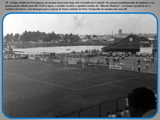 29 - Antigo estádio da Portuguesa, no mesmo local onde hoje está o Estádio do Canindé. Por possui arquibancadas de madeira e ser
praticamente ilhado pelo Rio Tietê à época, o estádio recebeu o apelido carinho de "Ilha da Madeira". Ao fundo é possível ver o
restante do bairro, com destaque para a igreja de Santo Antônio do Pari. Fotografia de meados dos anos 60.
 