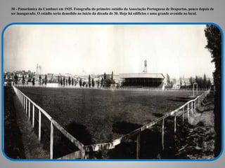 30 - Panorâmica do Cambuci em 1925. Fotografia do primeiro estádio da Associação Portuguesa de Desportos, pouco depois de
ser inaugurado. O estádio seria demolido no início da década de 30. Hoje há edifícios e uma grande avenida no local.
 