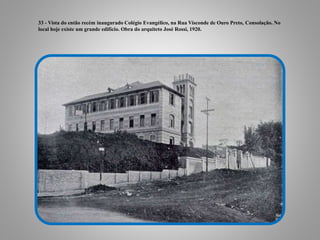 33 - Vista do então recém inaugurado Colégio Evangélico, na Rua Visconde de Ouro Preto, Consolação. No
local hoje existe um grande edifício. Obra do arquiteto José Rossi, 1920.
 