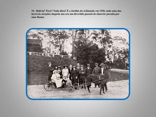 34 - Bolívia? Peru? Nada disso! É o Jardim da Aclimação em 1920, onde uma das
incríveis atrações daquele ano era um divertido passeio de charrete puxada por
uma lhama.
 