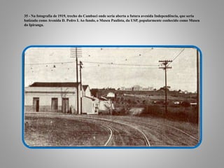 35 - Na fotografia de 1919, trecho do Cambuci onde seria aberta a futura avenida Independência, que seria
batizada como Avenida D. Pedro I. Ao fundo, o Museu Paulista, da USP, popularmente conhecido como Museu
do Ipiranga.
 