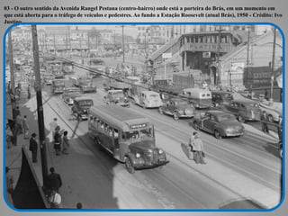 03 - O outro sentido da Avenida Rangel Pestana (centro-bairro) onde está a porteira do Brás, em um momento em
que está aberta para o tráfego de veículos e pedestres. Ao fundo a Estação Roosevelt (atual Brás), 1950 - Crédito: Ivo
Justino
 