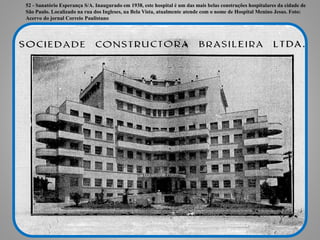 52 - Sanatório Esperança S/A. Inaugurado em 1938, este hospital é um das mais belas construções hospitalares da cidade de
São Paulo. Localizado na rua dos Ingleses, na Bela Vista, atualmente atende com o nome de Hospital Menino Jesus. Foto:
Acervo do jornal Correio Paulistano
 
