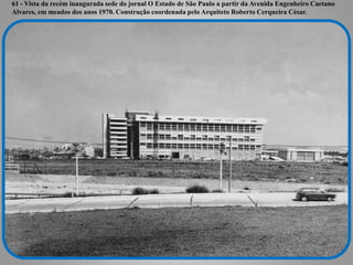 61 - Vista da recém inaugurada sede do jornal O Estado de São Paulo a partir da Avenida Engenheiro Caetano
Alvares, em meados dos anos 1970. Construção coordenada pelo Arquiteto Roberto Cerqueira César.
 