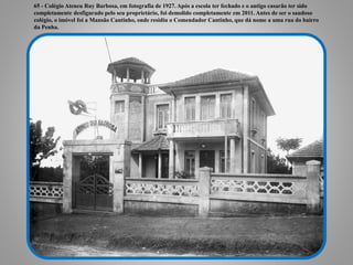 65 - Colégio Ateneu Ruy Barbosa, em fotografia de 1927. Após a escola ter fechado e o antigo casarão ter sido
completamente desfigurado pelo seu proprietário, foi demolido completamente em 2011. Antes de ser o saudoso
colégio, o imóvel foi a Mansão Cantinho, onde residiu o Comendador Cantinho, que dá nome a uma rua do bairro
da Penha.
 