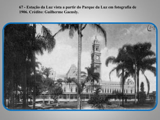 67 - Estação da Luz vista a partir do Parque da Luz em fotografia
de 1906. Crédito: Guilherme Gaensly.
67 - Estação da Luz vista a partir do Parque da Luz em fotografia de
1906. Crédito: Guilherme Gaensly.
 