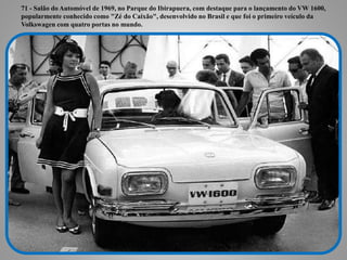71 - Salão do Automóvel de 1969, no Parque do Ibirapuera, com destaque para o
lançamento do VW 1600, popularmente conhecido como "Zé do Caixão", desenvolvido
no Brasil e que foi o primeiro veículo da Volkswagen com quatro portas no mundo.
71 - Salão do Automóvel de 1969, no Parque do Ibirapuera, com destaque para o lançamento do VW 1600,
popularmente conhecido como "Zé do Caixão", desenvolvido no Brasil e que foi o primeiro veículo da
Volkswagen com quatro portas no mundo.
 