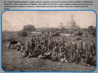 08 - Tropas legalistas chegam à região central e ocupam a Várzea do Carmo em 1924. Ao fundo, o Palácio das
Indústrias. Pouco explorada e divulgada, a Revolução de 1924 foi o maior combate armado que já ocorreu na
capital paulista. Os danos, as mortes e a destruição causadas pelo combate deixaram a cidade repleta de
ruínas.
 