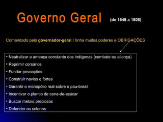 (de 1548 a 1808)




Comandado pelo governador-geral  tinha muitos poderes e OBRIGAÇÕES



• Neutralizar a ameaça constante dos indígenas (combate ou aliança)
• Reprimir corsários
• Fundar povoações
• Construir navios e fortes
• Garantir o monopólio real sobre o pau-brasil
• Incentivar o plantio de cana-de-açúcar
• Buscar metais preciosos
• Defender os colonos
 
