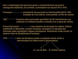 Nem a implantação dos governos gerais e empreendimento açucareiro
conseguiram afastá-los, ao contrário, aumentaram nos séculos XVI e XVII.

Franceses             contrabando de pau-brasil no litoral brasileiro(XVI) 1555
                      fundação de uma colônia, mal-sucedida, no Rio de Janeiro.

1567           expulsos pelo governador geral Mem de Sá intensificaram sua
               presença no nordeste brasileiro contando com a ajuda de nativos.

França Equinocial               nova tentativa de formação de colônia. Colônia
implantada no Maranhão, também fracassou resultando na expulsão dos
franceses pelas expedições militares portuguesas. Resolveram então investir no
extremo norte do Brasil(Guiana Francesa).

1572           Mem de Sá faleceu,então,a metrópole decidiu dividir a
               administração da colônia entre 2 governadores.



                                  D. Luis de Brito   D. Antônio Salema
 