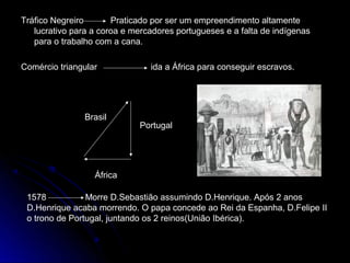 Tráfico Negreiro       Praticado por ser um empreendimento altamente
   lucrativo para a coroa e mercadores portugueses e a falta de indígenas
   para o trabalho com a cana.

Comércio triangular             ida a África para conseguir escravos.




                Brasil
                             Portugal




                  África

 1578           Morre D.Sebastião assumindo D.Henrique. Após 2 anos
 D.Henrique acaba morrendo. O papa concede ao Rei da Espanha, D.Felipe II
 o trono de Portugal, juntando os 2 reinos(União Ibérica).
 