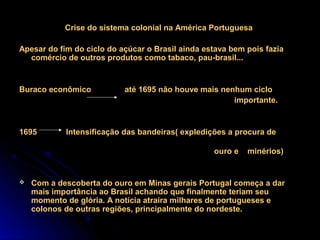 Crise do sistema colonial na América Portuguesa

Apesar do fim do ciclo do açúcar o Brasil ainda estava bem pois fazia
  comércio de outros produtos como tabaco, pau-brasil...


Buraco econômico           até 1695 não houve mais nenhum ciclo
                                                      importante.


1695        Intensificação das bandeiras( expledições a procura de

                                                  ouro e   minérios)


   Com a descoberta do ouro em Minas gerais Portugal começa a dar
    mais importância ao Brasil achando que finalmente teriam seu
    momento de glória. A notícia atraíra milhares de portugueses e
    colonos de outras regiões, principalmente do nordeste.
 