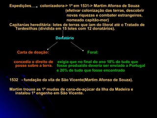 Expedições      colonizadora-> 1ª em 1531-> Martim Afonso de Souza
                               (efetivar colonização das terras, descobrir
                                novas riquezas e combater estrangeiros,
                                nomeado capitão-mor)
Capitanias hereditária: lotes de terras que iam do litoral até o Tratado de
  Tordesilhas (dividida em 15 lotes com 12 donatários).

                         Donatário


    Carta de doação:                       Foral:

  concedia o direito de exigia que no final do ano 10% de tudo que
   posse sobre a terra. fosse produzido deveria ser enviado a Portugal
                        e 20% de tudo que fosse encontrado

1532 - fundação da vila de São Vicente(Martim Afonso de Souza).

Martim trouxe as 1ª mudas de cana-de-açúcar da Ilha da Madeira e
  instalou 1º engenho em São Vicente.
 