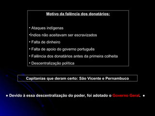 Motivo da falência dos donatários:


            • Ataques indígenas
            •Índios não aceitavam ser escravizados
            • Falta de dinheiro
            • Falta de apoio do governo português
            • Falência dos donatários antes da primeira colheita
            • Descentralização política


          Capitanias que deram certo: São Vicente e Pernambuco



● Devido à essa descentralização do poder, foi adotado o Governo Geral. ●
 
