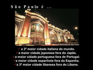 a 3ª maior cidade italiana do mundo. a maior cidade japonesa fora do Japão. a maior cidade portuguesa fora de Portugal. a maior cidade espanhola fora da Espanha. a 3ª maior cidade libanesa fora do Líbano. São Paulo é ... Mercado Municipal de São Paulo 
