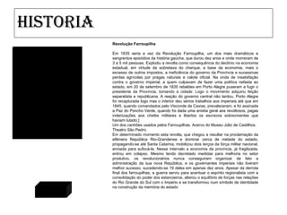 Historia Revolução Farroupilha Em 1835 seria a vez da Revolução Farroupilha, um dos mais dramáticos e sangrentos episódios da história gaúcha, que durou dez anos e onde morreram de 3 a 5 mil pessoas. Explodiu a revolta como consequência do declínio na economia estadual, em virtude da sobretaxa do charque, a base da economia, mais o excesso de outros impostos, a ineficiência do governo da Província e sucessivas perdas agrícolas por pragas naturais e calote oficial. Na onda de insatisfação contra o governo imperial, a quem culpavam de fazer uma política nefasta ao estado, em 20 de setembro de 1835 rebeldes em Porto Alegre puseram a fugir o presidente da Província, tomando a cidade. Logo o movimento adquiriu feição separatista e republicana. A reação do governo central não tardou. Porto Alegre foi recapturada logo mas o interior deu sérios trabalhos aos imperiais até que em 1845, quando comandados pelo Visconde de Caxias, prevaleceram, e foi assinada a Paz do Poncho Verde, quando foi dada uma anistia geral aos revoltosos, pagas indenizações aos chefes militares e libertos os escravos sobreviventes que haviam lutado.] Um dos canhões usados pelos Farroupilhas. Acervo do Museu Júlio de Castilhos. Theatro São Pedro. Em determinado momento esta revolta, que chegou a resultar na proclamação da efêmera República Rio-Grandense e dominar cerca de metade do estado, propagando-se até Santa Catarina, mobilizou dois terços da força militar nacional, enviada para sufocá-la. Nesse intervalo a economia da província, já fragilizada, entrou em colapso. Mesmo tendo decretado medidas para melhoria no setor produtivo, os revolucionários nunca conseguiram organizar de fato a administração da sua nova República, e os governantes imperiais não tiveram melhor sucesso, sucedendo-se 19 deles em apenas dez anos. Apesar da derrota final dos farroupilhas, a guerra serviu para acentuar o espírito regionalista com a consolidação do poder dos estancieiros, alterou o equilíbrio de forças nas relações do Rio Grande do Sul com o Império e se transformou num símbolo de identidade na construção da memória do estado Voltar 