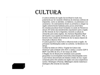Cultura A cultura artística da região Sul do Brasil é muito rica, justamente por ter recebido influência de diversas colônias de imigrantes, como os alemães, os italianos, os poloneses e os ucranianos. Os colonizadores foram os primeiros a chegar na região anteriormente habitada pelos povos ameríndios. As missões jesuíticas foram fundadas no oeste do Paraná no século XVI antes dos bandeirantes expulsarem para a região do Rio Grande do Sul e Argentina, levando a cultura do chimarrão para estas regiões. Se chamava República Real del Guairá e sua capital era Ontiveros (atual Guairá - PR), a terceira maior cidade da América do Sul na época depois de Assunção e Buenos Aires. A cultura gaúcha é muito forte e influencia toda a região. As principais manifestações estão na culinária, na literatura e na dança. Curitiba foi eleita em 2003 a "Capital da Cultura das Américas" pela entidade CAC-ACC e sediou o evento COP 8 MOP 3 da ONU de 20 a 31 de março de 2006. A Região Sul do Brasil já foi retratada como paródia geopolítica na enciclopédia humorística Desciclopédia como o país fictício denominado de Estados Unidos do Sul, nação composta pelos três estados da região com seus respectivos nomes: Nördregion (Paraná), Mittelregion ( Santa Catarina ) e Südregion (Rio Grande do Sul).[50] [ Voltar 