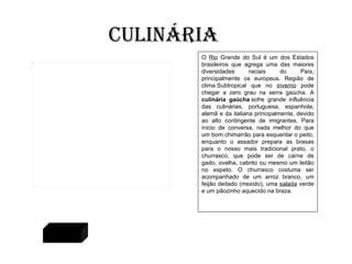 O  Rio  Grande do Sul é um dos Estados brasileiros que agrega uma das maiores diversidades raciais do País, principalmente os europeus. Região de clima Subtropical que no  inverno  pode chegar a zero grau na serra gaúcha. A  culinária gaúcha  sofre grande influência das culinárias, portuguesa, espanhola, alemã e da italiana principalmente, devido ao alto contingente de imigrantes. Para inicio de conversa, nada melhor do que um bom chimarrão para esquentar o peito, enquanto o assador prepara as brasas para o nosso mais tradicional prato, o churrasco, que pode ser de carne de gado, ovelha, cabrito ou mesmo um leitão no espeto. O churrasco costuma ser acompanhado de um arroz branco, um feijão deitado (mexido), uma  salada  verde e um pãozinho aquecido na braza.  Culinária Voltar 