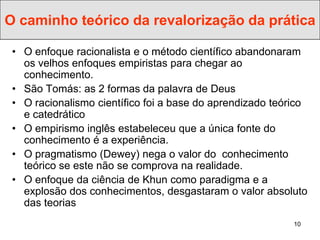 O caminho teórico da revalorização da prática

 • O enfoque racionalista e o método científico abandonaram
   os velhos enfoques empiristas para chegar ao
   conhecimento.
 • São Tomás: as 2 formas da palavra de Deus
 • O racionalismo científico foi a base do aprendizado teórico
   e catedrático
 • O empirismo inglês estabeleceu que a única fonte do
   conhecimento é a experiência.
 • O pragmatismo (Dewey) nega o valor do conhecimento
   teórico se este não se comprova na realidade.
 • O enfoque da ciência de Khun como paradigma e a
   explosão dos conhecimentos, desgastaram o valor absoluto
   das teorias
                                                           10
 
