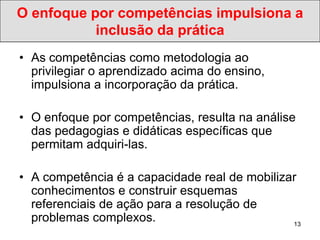 O enfoque por competências impulsiona a
           inclusão da prática
• As competências como metodologia ao
  privilegiar o aprendizado acima do ensino,
  impulsiona a incorporação da prática.

• O enfoque por competências, resulta na análise
  das pedagogias e didáticas específicas que
  permitam adquiri-las.

• A competência é a capacidade real de mobilizar
  conhecimentos e construir esquemas
  referenciais de ação para a resolução de
  problemas complexos.                         13
 