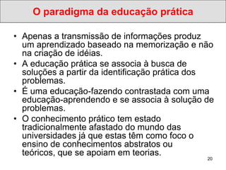 O paradigma da educação prática

• Apenas a transmissão de informações produz
  um aprendizado baseado na memorização e não
  na criação de idéias.
• A educação prática se associa à busca de
  soluções a partir da identificação prática dos
  problemas.
• É uma educação-fazendo contrastada com uma
  educação-aprendendo e se associa à solução de
  problemas.
• O conhecimento prático tem estado
  tradicionalmente afastado do mundo das
  universidades já que estas têm como foco o
  ensino de conhecimentos abstratos ou
  teóricos, que se apoiam em teorias.
                                              20
 