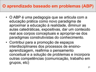 O aprendizado baseado em problemas (ABP)

 • O ABP é uma pedagogia que se articula com a
   educação prática como novo paradigma de
   aproximar a educação à realidade, diminuir as
   aulas catedráticas, expositivas, dar um conteúdo
   real aos corpos conceptuais e apropriar-se dos
   paradigmas construtivistas do conhecimento.
 • Contribui para a promoção de espaços
   interdisciplinares dos processos de ensino-
   aprendizagem, reafirma o pensamento
   conceitual e a solução de problemas e incorpora
   outras competências (comunicação, trabalho em
   grupos, etc)
                                                 21
 
