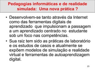 Pedagogias informáticas e de realidade
     simulada: Uma nova prática ?
• Desenvolvem-se tanto através da Internet
  como das ferramentas digitais de
  aprendizado que impulsionam a passagem
  a um aprendizado centrado no estudante
  sob um foco nas competências.
• Sua raiz tem sido as práticas de laboratório
  e os estudos de casos e atualmente se
  expõem modelos de simulação e realidade
  virtual e ferramentas de autoaprendizagem
  digital.
                                            23
 