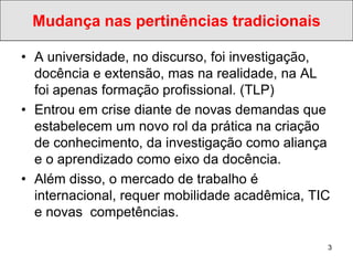 Mudança nas pertinências tradicionais

• A universidade, no discurso, foi investigação,
  docência e extensão, mas na realidade, na AL
  foi apenas formação profissional. (TLP)
• Entrou em crise diante de novas demandas que
  estabelecem um novo rol da prática na criação
  de conhecimento, da investigação como aliança
  e o aprendizado como eixo da docência.
• Além disso, o mercado de trabalho é
  internacional, requer mobilidade acadêmica, TIC
  e novas competências.

                                                3
 
