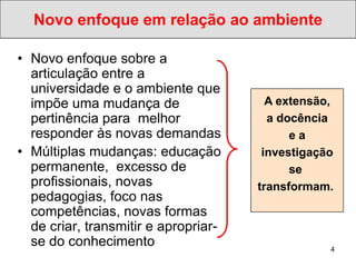 Novo enfoque em relação ao ambiente

• Novo enfoque sobre a
  articulação entre a
  universidade e o ambiente que
  impõe uma mudança de                  A extensão,
  pertinência para melhor               a docência
  responder às novas demandas               ea
• Múltiplas mudanças: educação         investigação
  permanente, excesso de                    se
  profissionais, novas                transformam.
  pedagogias, foco nas
  competências, novas formas
  de criar, transmitir e apropriar-
  se do conhecimento                              4
 