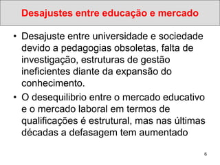 Desajustes entre educação e mercado

• Desajuste entre universidade e sociedade
  devido a pedagogias obsoletas, falta de
  investigação, estruturas de gestão
  ineficientes diante da expansão do
  conhecimento.
• O desequilibrio entre o mercado educativo
  e o mercado laboral em termos de
  qualificações é estrutural, mas nas últimas
  décadas a defasagem tem aumentado

                                            6
 