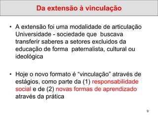 Da extensão à vinculação

• A extensão foi uma modalidade de articulação
  Universidade - sociedade que buscava
  transferir saberes a setores excluidos da
  educação de forma paternalista, cultural ou
  ideológica

• Hoje o novo formato é “vinculação” através de
  estágios, como parte da (1) responsabilidade
  social e de (2) novas formas de aprendizado
  através da prática

                                                  9
 