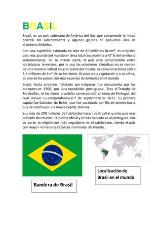BRASIL
Brasil, es un país soberano de América del Sur que comprende la mitad
oriental del subcontinente y algunos grupos de pequeñas islas en
el océano Atlántico.
Con una superficie estimada en más de 8,5 millones de km², es el quinto
país más grande del mundo en área total (equivalente a 47 % del territorio
sudamericano). En su mayor parte, el país está comprendido entre
los trópicos terrestres, por lo que las estaciones climáticas no se sienten
de una manera radical en gran parte del mismo. La selva amazónica cubre
3,6 millones de km² de su territorio. Gracias a su vegetación y a su clima,
es uno de los países con más especies de animales en el mundo.
Brasil, hasta entonces habitado por indígenas, fue descubierto por los
europeos en 1500, por una expedición portuguesa. Tras el Tratado de
Tordesillas, el territorio brasileño correspondió al reino de Portugal, del
cual obtuvo su independencia el 7 de septiembre de 1822. Su primera
capital fue Salvador de Bahía, que fue sustituida por Río de Janeiro hasta
que se construyó una nueva capital, Brasilia.
Sus más de 200 millones de habitantes hacen de Brasil el quinto país más
poblado del mundo. El idioma oficial y el más hablado es el portugués. Por
su parte, la religión con más seguidores es el catolicismo, siendo el país
con mayor número de católicos nominales del mundo.
Bandera de Brasil
Localización de
Brasil en el mundo
 