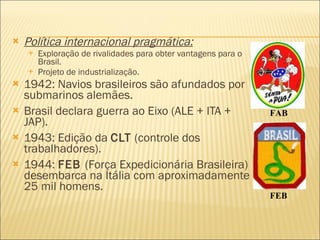 Política internacional pragmática: Exploração de rivalidades para obter vantagens para o Brasil. Projeto de industrialização. 1942: Navios brasileiros são afundados por submarinos alemães. Brasil declara guerra ao Eixo (ALE + ITA + JAP). 1943: Edição da  CLT  (controle dos trabalhadores). 1944:  FEB  (Força Expedicionária Brasileira) desembarca na Itália com aproximadamente 25 mil homens. FAB FEB 