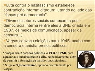 Luta contra o nazifascismo estabelece contradição interna: ditadura lutando ao lado das “forças pró-democracia”.  Diversos setores sociais começam a pedir democracia interna (entre eles a UNE, criada em 1937, os meios de comunicação, apesar da censura...). Vargas convoca eleições para 1945, acaba com a censura e anistia presos políticos. Vargas cria 2 partidos políticos, o  PTB  e o  PSD , para agradar aos trabalhadores e a elite, respectivamente, além de permitir a formação de partidos oposicionistas. Surge o  “Queremismo”,  apoiado discretamente por Vargas. 