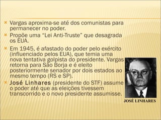 Vargas aproxima-se até dos comunistas para permanecer no poder. Propõe uma “Lei Anti-Truste” que desagrada os EUA. Em 1945, é afastado do poder pelo exército (influenciado pelos EUA), que temia uma nova tentativa golpista do presidente. Vargas retorna para São Borja e é eleito posteriormente senador por dois estados ao mesmo tempo (RS e SP). José Linhares  (presidente do STF) assume o poder até que as eleições tivessem transcorrido e o novo presidente assumisse. JOSÉ LINHARES 