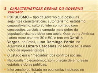 3 - CARACTERÍSTICAS GERAIS DO GOVERNO VARGAS: POPULISMO  – tipo de governo que possui as seguintes características: autoritarismo, estatismo, corporativismo, culto ao líder combinado com concessões parciais a camada mais pobre da população visando obter seu apoio. Ocorreu na América Latina entre os anos 30 e 50, e tem em  Getúlio Vargas , no Brasil,  Juan Domingo Perón , na Argentina e  Lázaro Cardenas , no México seus mais notórios representantes. O Estado era o “mediador” dos conflitos sociais. Nacionalismo econômico, com criação de empresas estatais e obras públicas. Intervenção do Estado na economia, inspirado no modelo do “New Deal” norte-americano. 