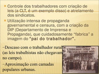 Controle dos trabalhadores com criação de leis (a CLT, é um exemplo disso) e atrelamento dos sindicatos.  Utilização intensa de propaganda governamental e censura, com a criação da DIP (Departamento de Imprensa e Propaganda), que cuidadosamente “fabrica” a imagem do  “pai do trabalhador”. Descaso com o trabalhador rural (as leis trabalhistas não chegavam no campo). Aproximação com camadas populares urbanas. 